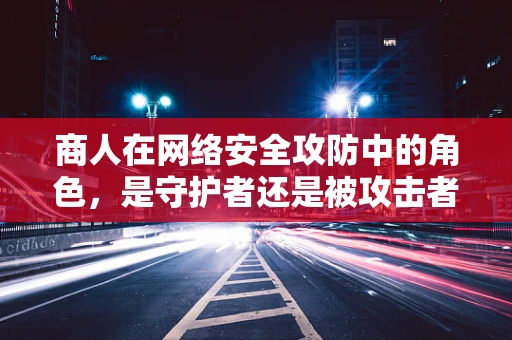 商人在网络安全攻防中的角色，是守护者还是被攻击者？