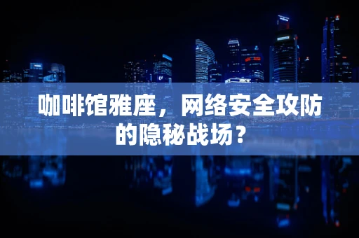 咖啡馆雅座，网络安全攻防的隐秘战场？