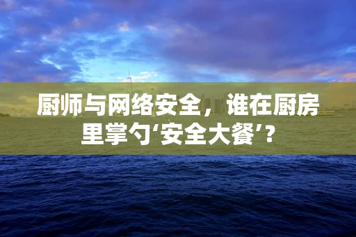 厨师与网络安全，谁在厨房里掌勺‘安全大餐’？
