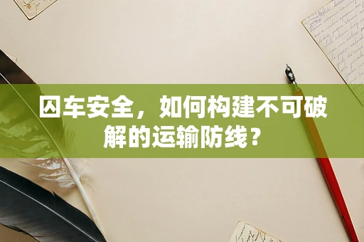 囚车安全，如何构建不可破解的运输防线？