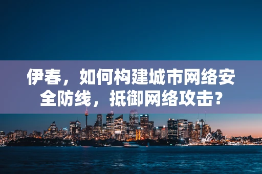 伊春，如何构建城市网络安全防线，抵御网络攻击？