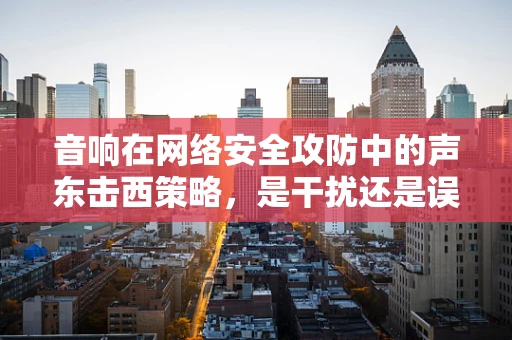 音响在网络安全攻防中的声东击西策略，是干扰还是误导？