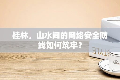 桂林，山水间的网络安全防线如何筑牢？