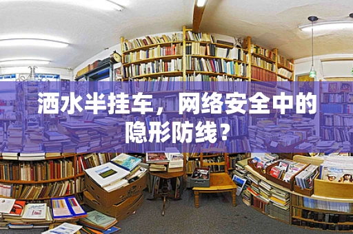 洒水半挂车，网络安全中的隐形防线？