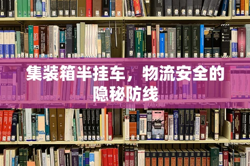 集装箱半挂车，物流安全的隐秘防线
