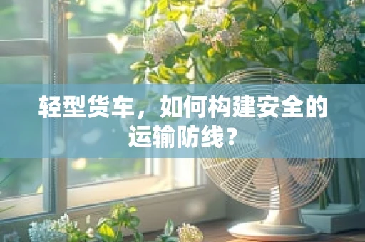 轻型货车，如何构建安全的运输防线？