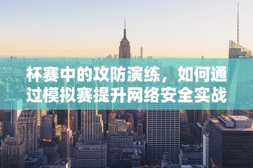 杯赛中的攻防演练，如何通过模拟赛提升网络安全实战能力？