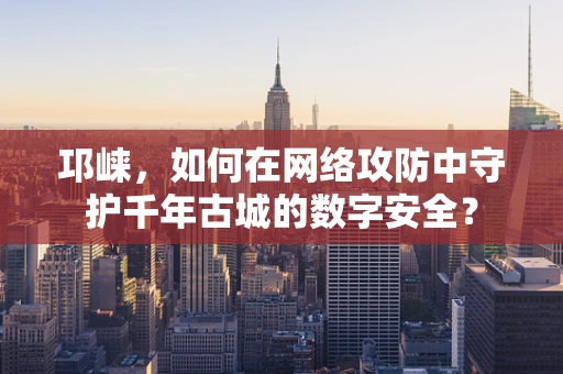 邛崃，如何在网络攻防中守护千年古城的数字安全？