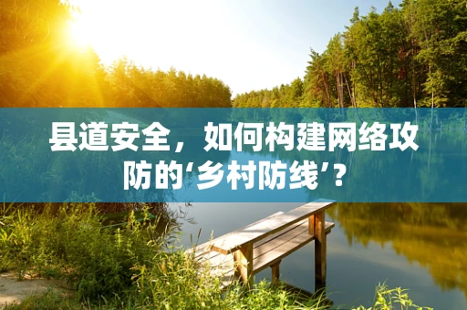 县道安全，如何构建网络攻防的‘乡村防线’？