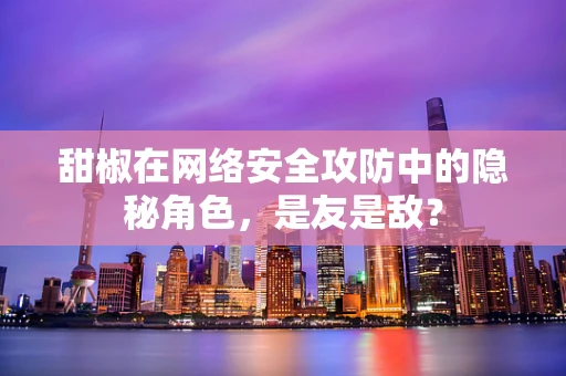 甜椒在网络安全攻防中的隐秘角色，是友是敌？