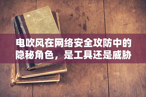 电吹风在网络安全攻防中的隐秘角色，是工具还是威胁？