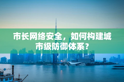市长网络安全，如何构建城市级防御体系？