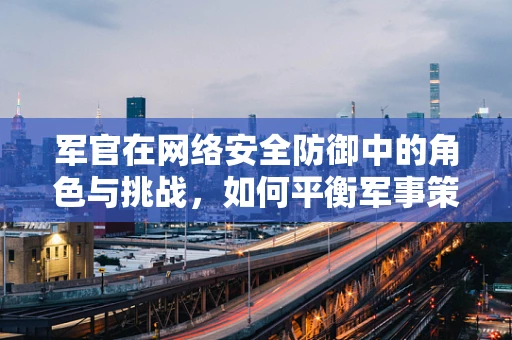 军官在网络安全防御中的角色与挑战，如何平衡军事策略与技术创新？