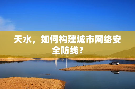 天水，如何构建城市网络安全防线？