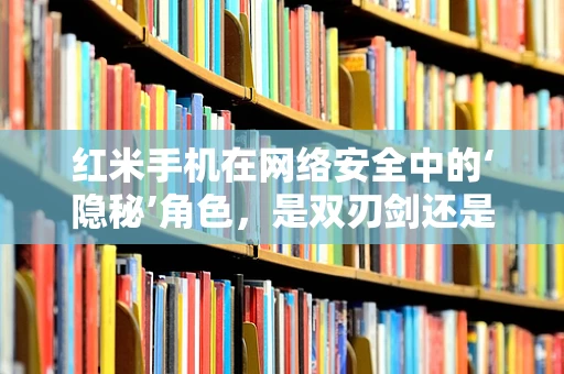 红米手机在网络安全中的‘隐秘’角色，是双刃剑还是守护者？