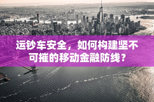 运钞车安全，如何构建坚不可摧的移动金融防线？
