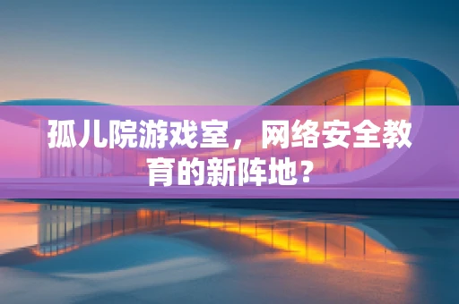 孤儿院游戏室，网络安全教育的新阵地？