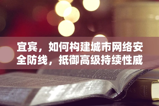 宜宾，如何构建城市网络安全防线，抵御高级持续性威胁？