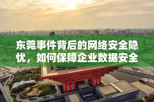 东莞事件背后的网络安全隐忧，如何保障企业数据安全免遭勒索攻击？
