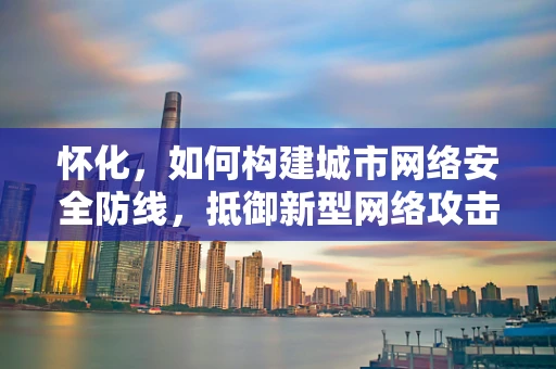 怀化，如何构建城市网络安全防线，抵御新型网络攻击？