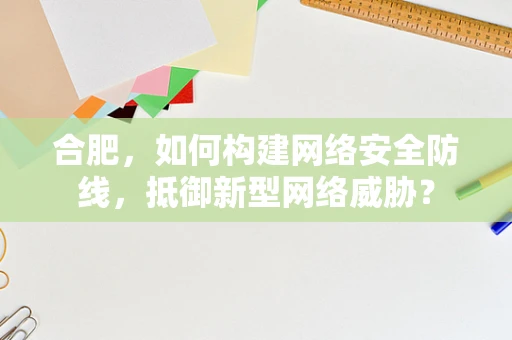 合肥，如何构建网络安全防线，抵御新型网络威胁？