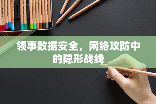 领事数据安全，网络攻防中的隐形战线