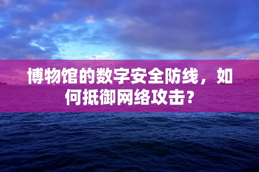 博物馆的数字安全防线，如何抵御网络攻击？