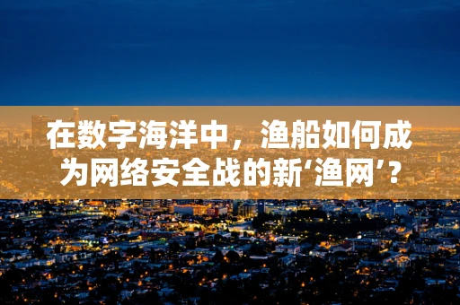 在数字海洋中，渔船如何成为网络安全战的新‘渔网’？