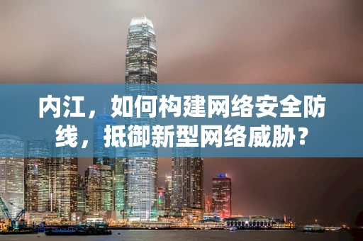 内江，如何构建网络安全防线，抵御新型网络威胁？