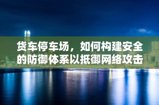 货车停车场，如何构建安全的防御体系以抵御网络攻击？