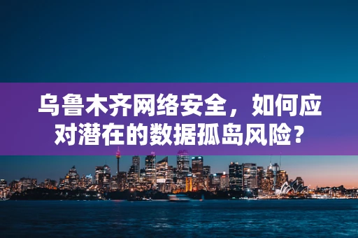 乌鲁木齐网络安全，如何应对潜在的数据孤岛风险？