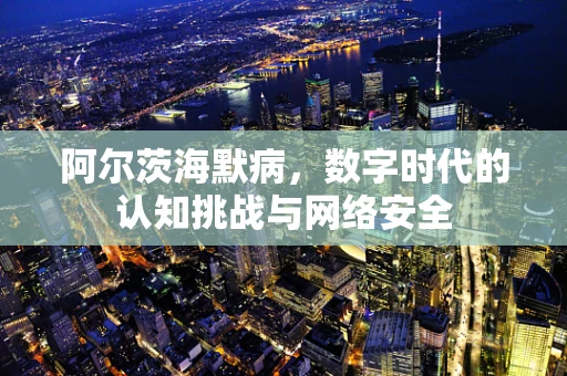 阿尔茨海默病，数字时代的认知挑战与网络安全