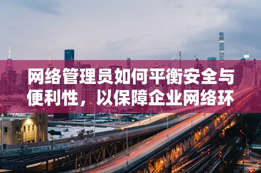 网络管理员如何平衡安全与便利性，以保障企业网络环境？