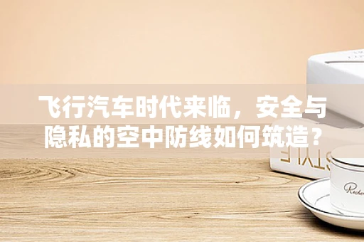 飞行汽车时代来临，安全与隐私的空中防线如何筑造？