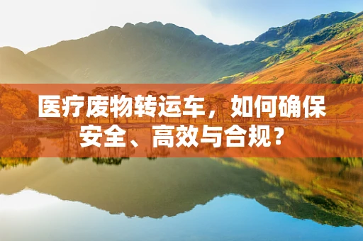 医疗废物转运车，如何确保安全、高效与合规？