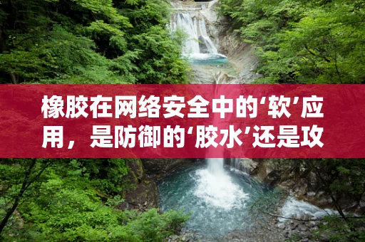 橡胶在网络安全中的‘软’应用，是防御的‘胶水’还是攻击的‘软肋’？
