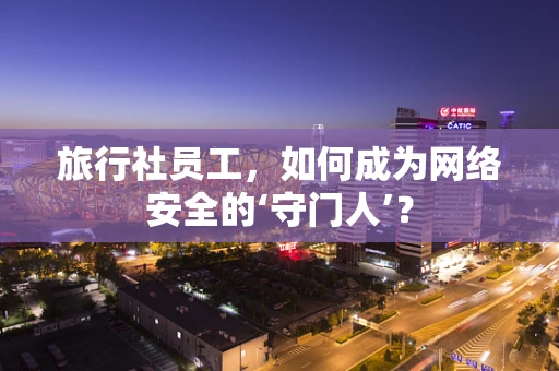 旅行社员工，如何成为网络安全的‘守门人’？