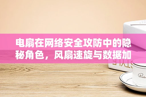 电扇在网络安全攻防中的隐秘角色，风扇速旋与数据加密的奇妙联系？