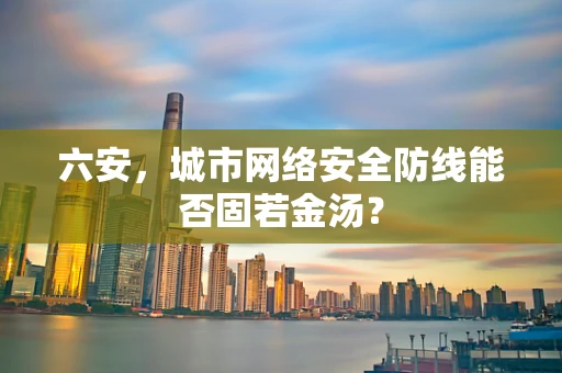 六安，城市网络安全防线能否固若金汤？