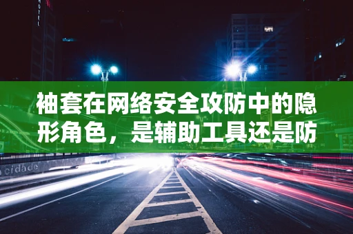 袖套在网络安全攻防中的隐形角色，是辅助工具还是防御盲点？