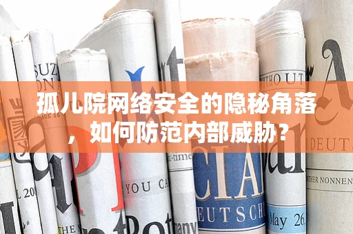 孤儿院网络安全的隐秘角落，如何防范内部威胁？
