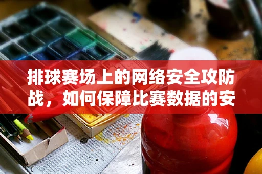 排球赛场上的网络安全攻防战，如何保障比赛数据的安全？