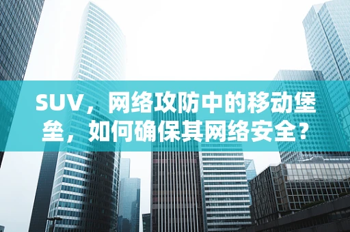 SUV，网络攻防中的移动堡垒，如何确保其网络安全？