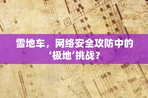 雪地车，网络安全攻防中的‘极地’挑战？