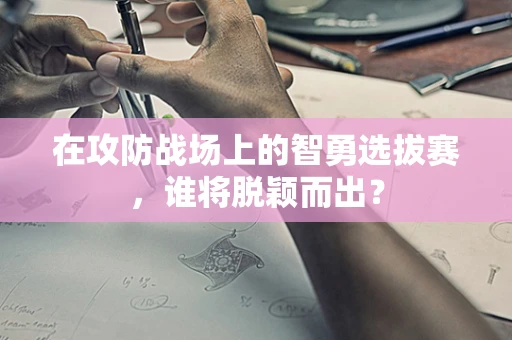 在攻防战场上的智勇选拔赛，谁将脱颖而出？