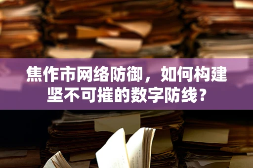 焦作市网络防御，如何构建坚不可摧的数字防线？