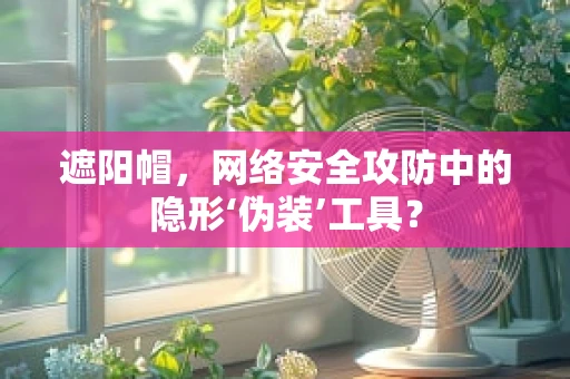 遮阳帽，网络安全攻防中的隐形‘伪装’工具？