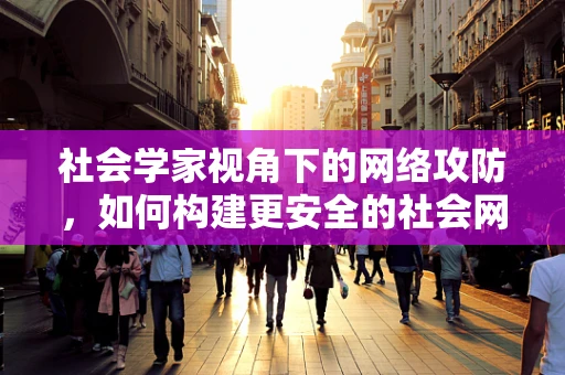 社会学家视角下的网络攻防，如何构建更安全的社会网络？