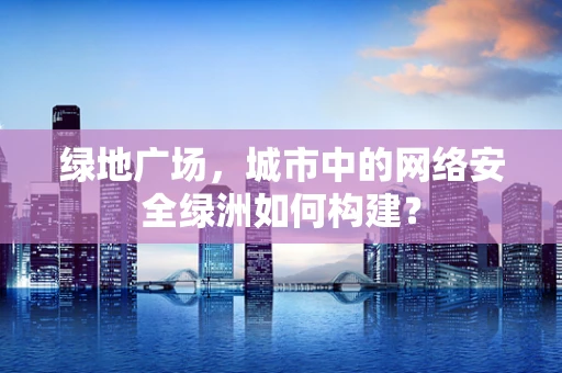 绿地广场，城市中的网络安全绿洲如何构建？