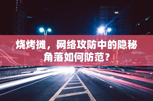 烧烤摊，网络攻防中的隐秘角落如何防范？